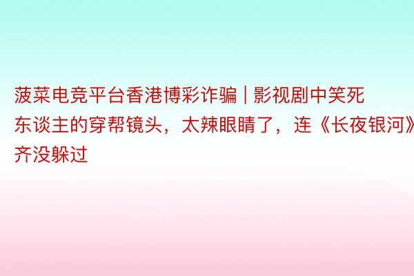 菠菜电竞平台香港博彩诈骗 | 影视剧中笑死东谈主的穿帮镜头，太辣眼睛了，连《长夜银河》齐没躲过