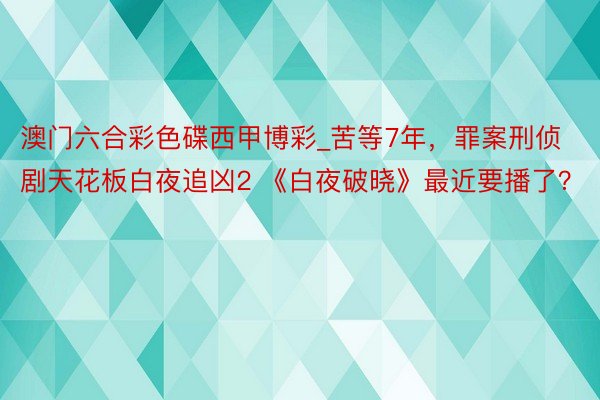 澳门六合彩色碟西甲博彩_苦等7年，罪案刑侦剧天花板白夜追凶2 《白夜破晓》最近要播了？