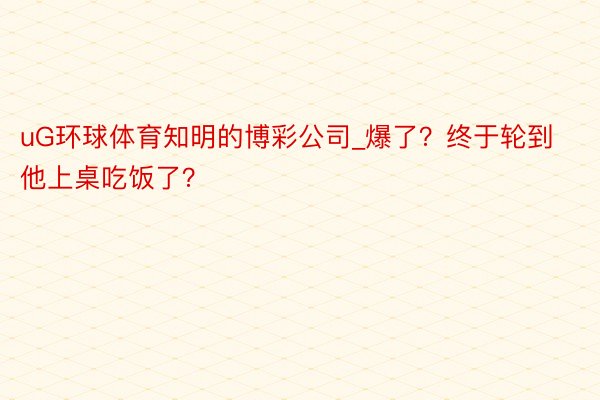 uG环球体育知明的博彩公司_爆了？终于轮到他上桌吃饭了？