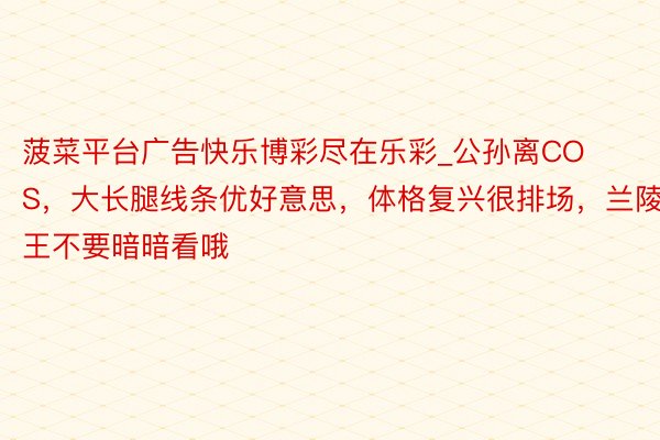 菠菜平台广告快乐博彩尽在乐彩_公孙离COS，大长腿线条优好意思，体格复兴很排场，兰陵王不要暗暗看哦