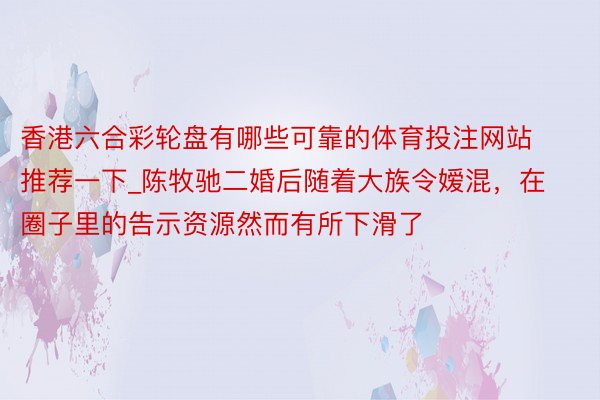 香港六合彩轮盘有哪些可靠的体育投注网站推荐一下_陈牧驰二婚后随着大族令嫒混，在圈子里的告示资源然而有所下滑了