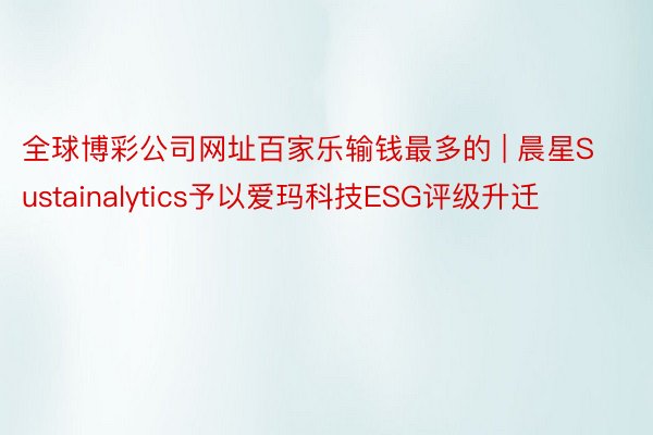 全球博彩公司网址百家乐输钱最多的 | 晨星Sustainalytics予以爱玛科技ESG评级升迁