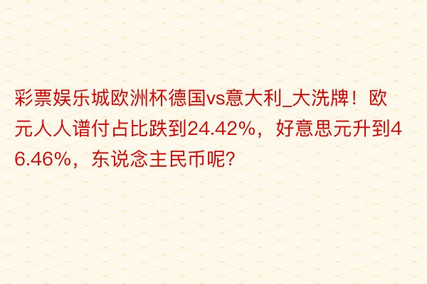 彩票娱乐城欧洲杯德国vs意大利_大洗牌！欧元人人谱付占比跌到24.42%，好意思元升到46.46%，东说念主民币呢？