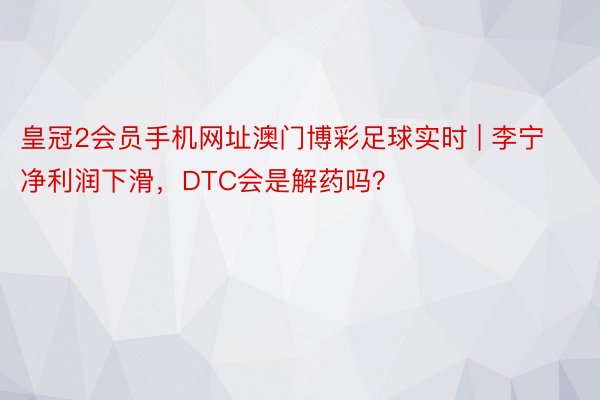 皇冠2会员手机网址澳门博彩足球实时 | 李宁净利润下滑，DTC会是解药吗？