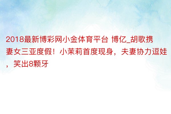 2018最新博彩网小金体育平台 博亿_胡歌携妻女三亚度假！小茉莉首度现身，夫妻协力逗娃，笑出8颗牙