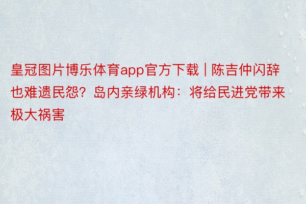 皇冠图片博乐体育app官方下载 | 陈吉仲闪辞也难遗民怨？岛内亲绿机构：将给民进党带来极大祸害