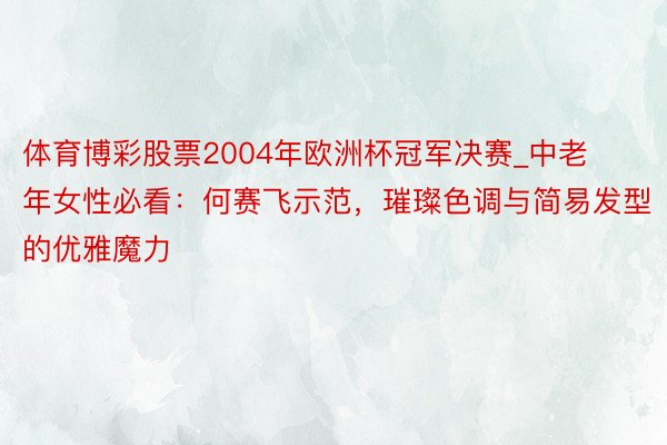 体育博彩股票2004年欧洲杯冠军决赛_中老年女性必看：何赛飞示范，璀璨色调与简易发型的优雅魔力