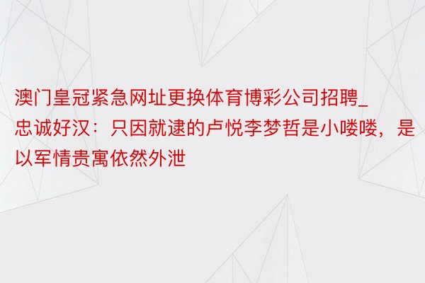 澳门皇冠紧急网址更换体育博彩公司招聘_忠诚好汉：只因就逮的卢悦李梦哲是小喽喽，是以军情贵寓依然外泄