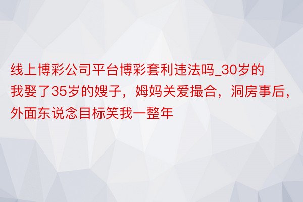 线上博彩公司平台博彩套利违法吗_30岁的我娶了35岁的嫂子，姆妈关爱撮合，洞房事后，外面东说念目标笑我一整年