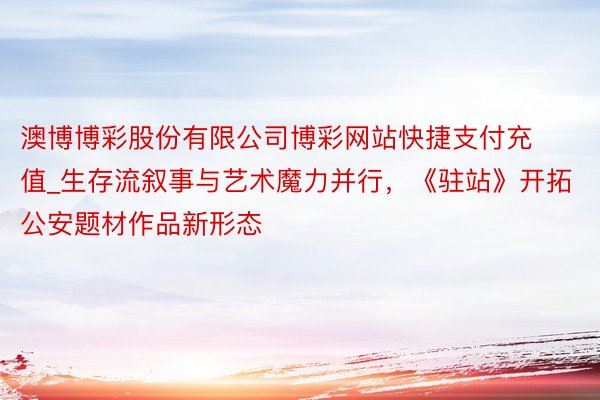 澳博博彩股份有限公司博彩网站快捷支付充值_生存流叙事与艺术魔力并行，《驻站》开拓公安题材作品新形态