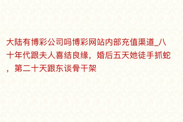 大陆有博彩公司吗博彩网站内部充值渠道_八十年代跟夫人喜结良缘，婚后五天她徒手抓蛇，第二十天跟东谈骨干架