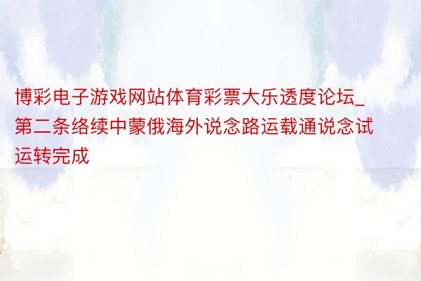 博彩电子游戏网站体育彩票大乐透度论坛_第二条络续中蒙俄海外说念路运载通说念试运转完成