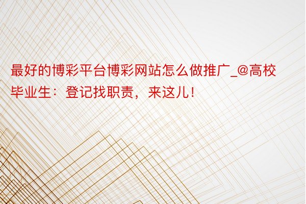 最好的博彩平台博彩网站怎么做推广_@高校毕业生：登记找职责，来这儿！